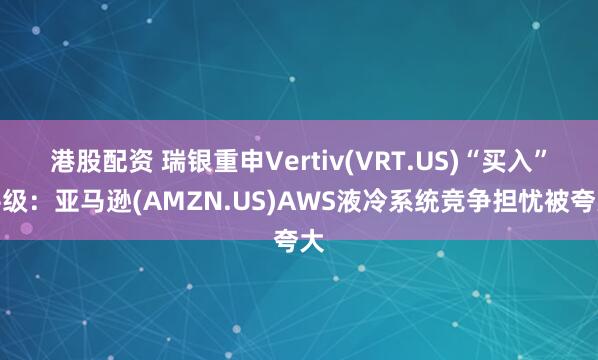 港股配资 瑞银重申Vertiv(VRT.US)“买入”评级：亚马逊(AMZN.US)AWS液冷系统竞争担忧被夸大