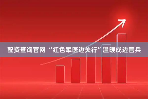 配资查询官网 “红色军医边关行”温暖戍边官兵