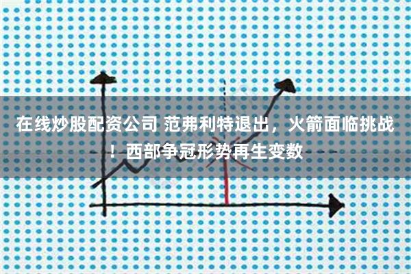 在线炒股配资公司 范弗利特退出，火箭面临挑战！西部争冠形势再生变数