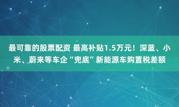 最可靠的股票配资 最高补贴1.5万元！深蓝、小米、蔚来等车企“兜底”新能源车购置税差额