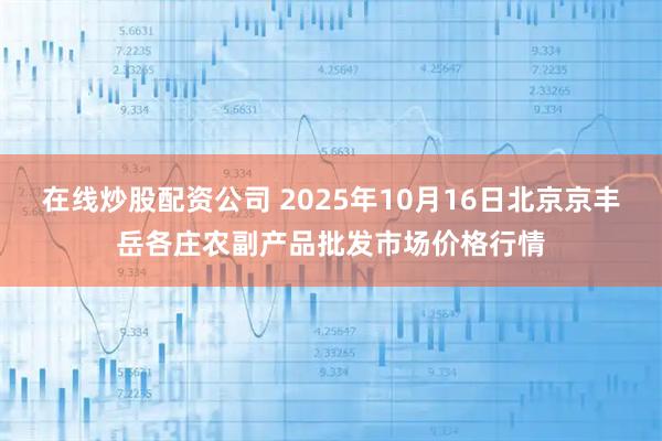 在线炒股配资公司 2025年10月16日北京京丰岳各庄农副产品批发市场价格行情
