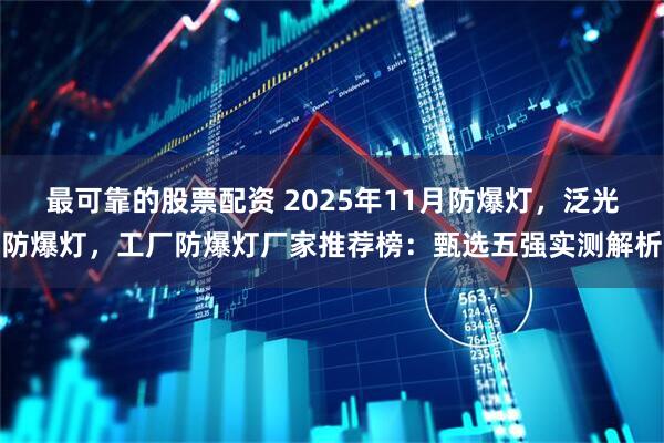 最可靠的股票配资 2025年11月防爆灯，泛光防爆灯，工厂防爆灯厂家推荐榜：甄选五强实测解析