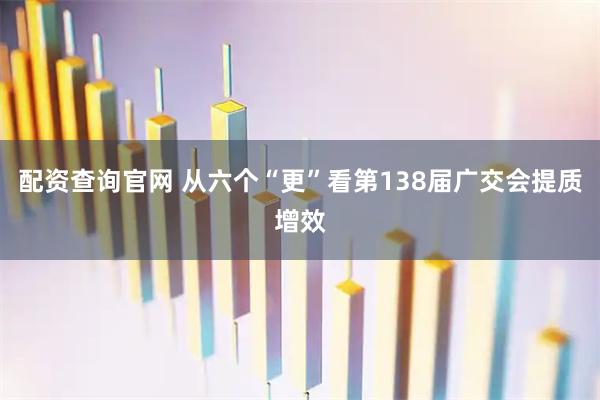 配资查询官网 从六个“更”看第138届广交会提质增效