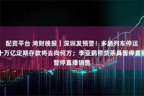 配资平台 湾财晚报｜深圳发预警！多趟列车停运；数十万亿定期存款将去向何方；李亚鹏带货茶具暂停直播销售