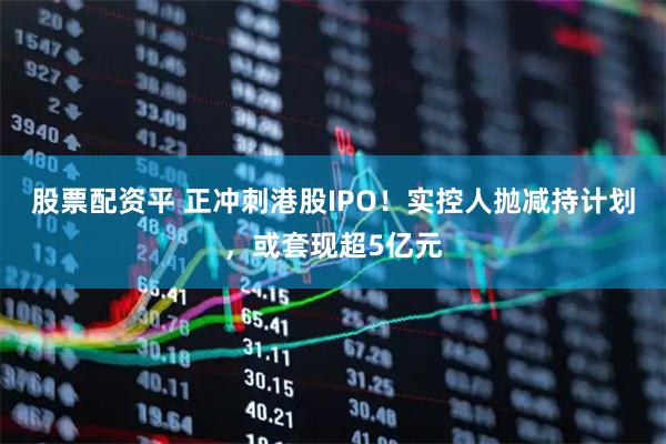 股票配资平 正冲刺港股IPO！实控人抛减持计划，或套现超5亿元