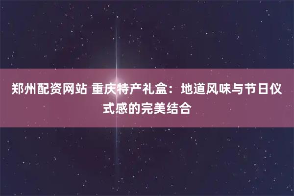 郑州配资网站 重庆特产礼盒:地道风味与节日仪式感的完美结合