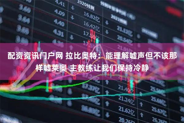 配资资讯门户网 拉比奥特：能理解嘘声但不该那样嘘莱奥 主教练让我们保持冷静