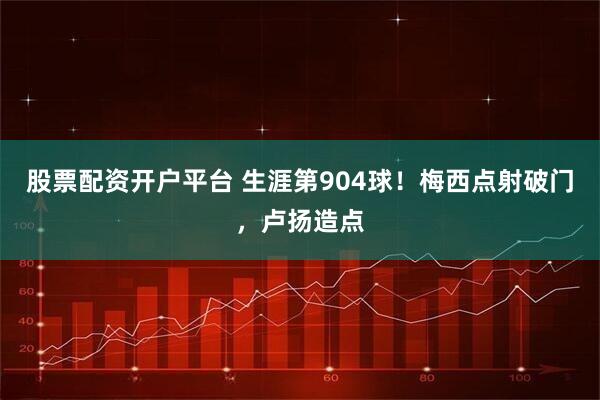 股票配资开户平台 生涯第904球！梅西点射破门，卢扬造点
