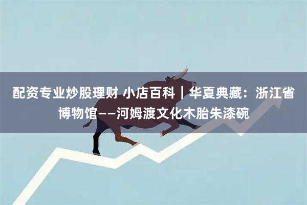 配资专业炒股理财 小店百科｜华夏典藏：浙江省博物馆——河姆渡文化木胎朱漆碗