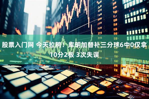 股票入门网 今天拉胯！库明加替补三分球6中0仅拿10分2板 3次失误
