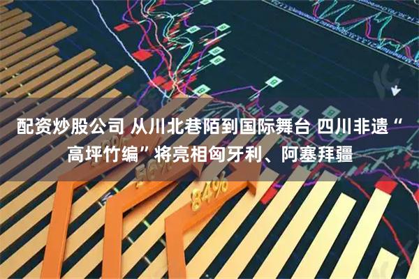 配资炒股公司 从川北巷陌到国际舞台 四川非遗“高坪竹编”将亮相匈牙利、阿塞拜疆