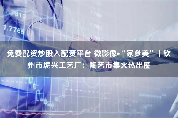 免费配资炒股入配资平台 微影像•“家乡美”｜钦州市坭兴工艺厂：陶艺市集火热出圈