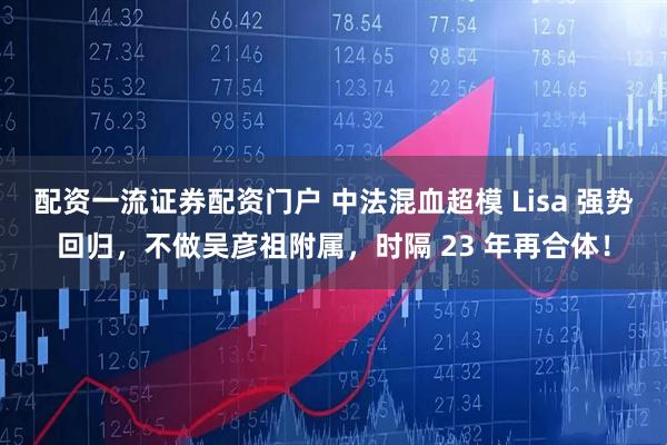 配资一流证券配资门户 中法混血超模 Lisa 强势回归，不做吴彦祖附属，时隔 23 年再合体！