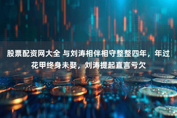 股票配资网大全 与刘涛相伴相守整整四年，年过花甲终身未娶，刘涛提起直言亏欠