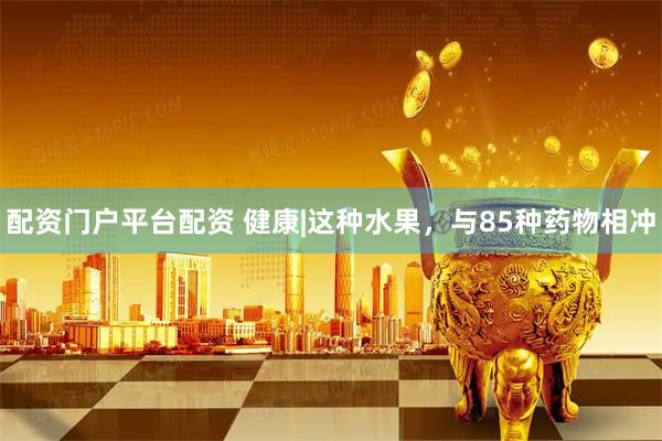 配资门户平台配资 健康|这种水果，与85种药物相冲