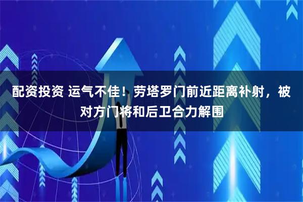 配资投资 运气不佳！劳塔罗门前近距离补射，被对方门将和后卫合力解围