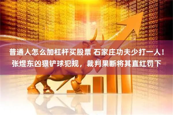 普通人怎么加杠杆买股票 石家庄功夫少打一人！张煜东凶狠铲球犯规，裁判果断将其直红罚下