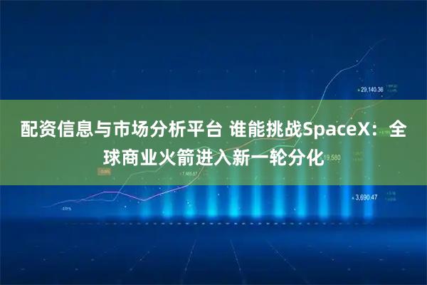 配资信息与市场分析平台 谁能挑战SpaceX:全球商业火箭进入新一轮分化