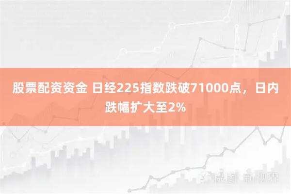 股票配资资金 日经225指数跌破71000点，日内跌幅扩大至2%