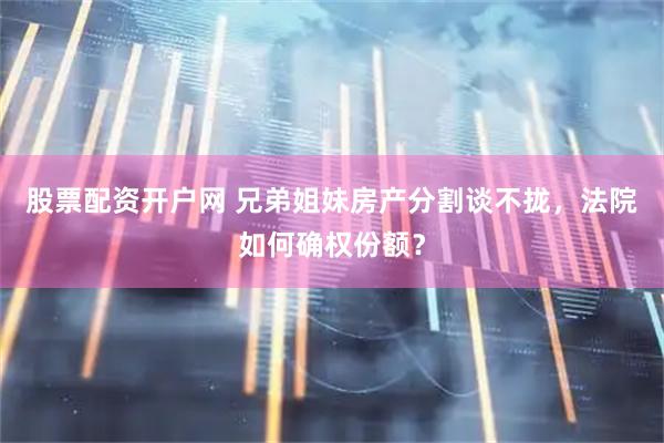 股票配资开户网 兄弟姐妹房产分割谈不拢，法院如何确权份额？