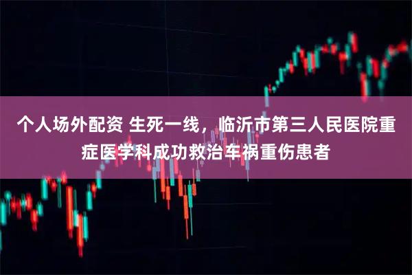 个人场外配资 生死一线，临沂市第三人民医院重症医学科成功救治车祸重伤患者