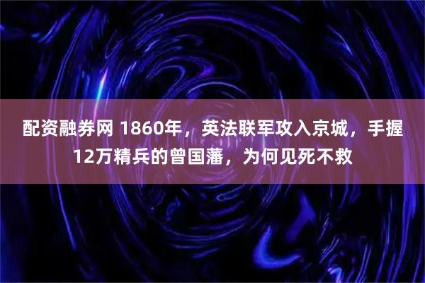 配资融券网 1860年，英法联军攻入京城，手握12万精兵的曾国藩，为何见死不救